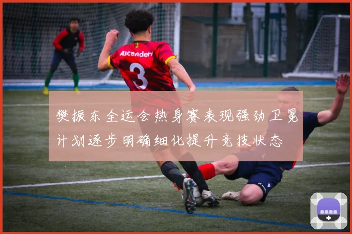 樊振东全运会热身赛表现强劲卫冕计划逐步明确细化提升竞技状态