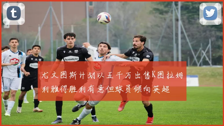 尤文图斯计划以五千万出售K图拉姆利雅得胜利有意但球员倾向英超