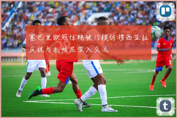 塞巴里欧冠惊艳破门模仿穆西亚拉庆祝与孔帕尼深入交流